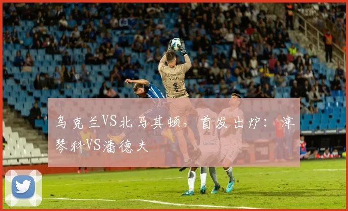 乌克兰VS北马其顿，首发出炉：津琴科VS潘德夫