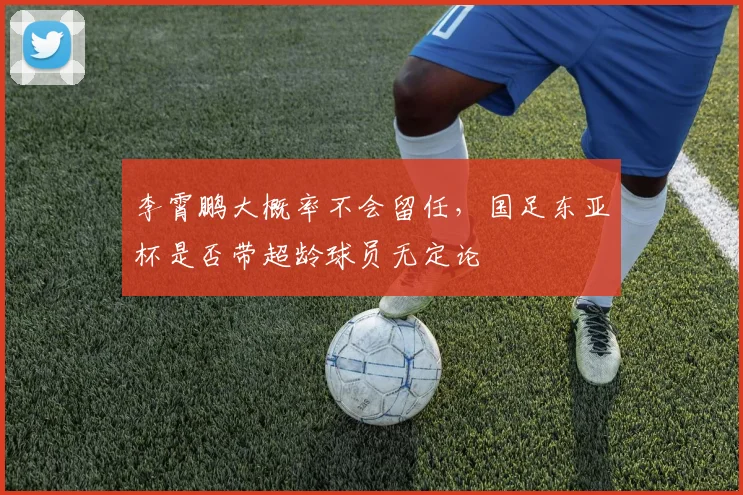 李霄鹏大概率不会留任，国足东亚杯是否带超龄球员无定论